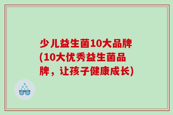 少儿益生菌10大品牌(10大优秀益生菌品牌，让孩子健康成长)