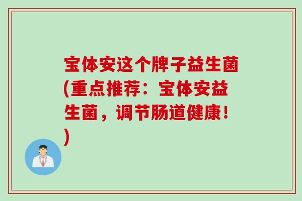宝体安这个牌子益生菌(重点推荐：宝体安益生菌，调节肠道健康！)
