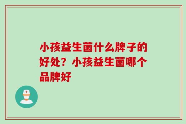 小孩益生菌什么牌子的好处？小孩益生菌哪个品牌好