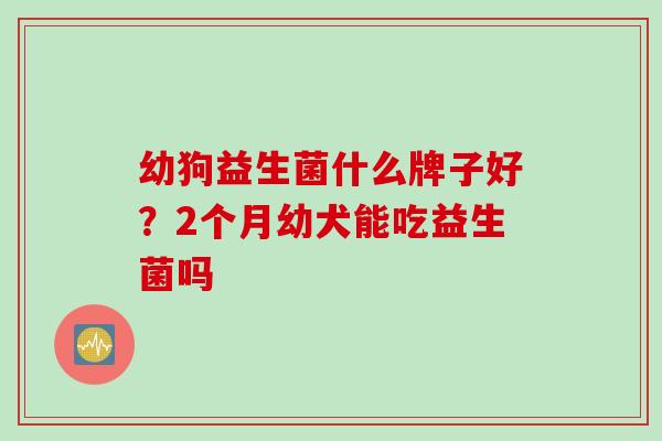 幼狗益生菌什么牌子好？2个月幼犬能吃益生菌吗