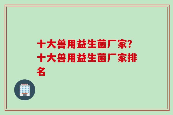 十大兽用益生菌厂家？十大兽用益生菌厂家排名