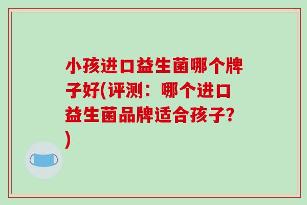 小孩进口益生菌哪个牌子好(评测：哪个进口益生菌品牌适合孩子？)