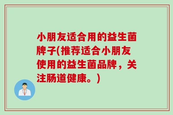 小朋友适合用的益生菌牌子(推荐适合小朋友使用的益生菌品牌，关注肠道健康。)