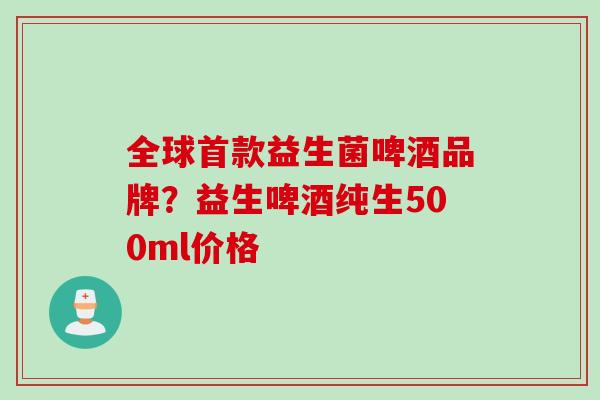 全球益生菌啤酒品牌？益生啤酒纯生500ml价格