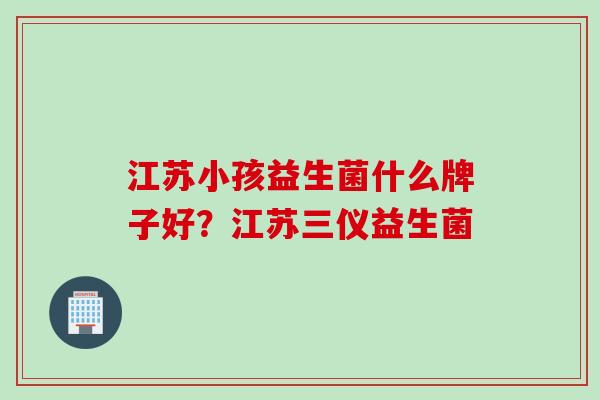 江苏小孩益生菌什么牌子好？江苏三仪益生菌