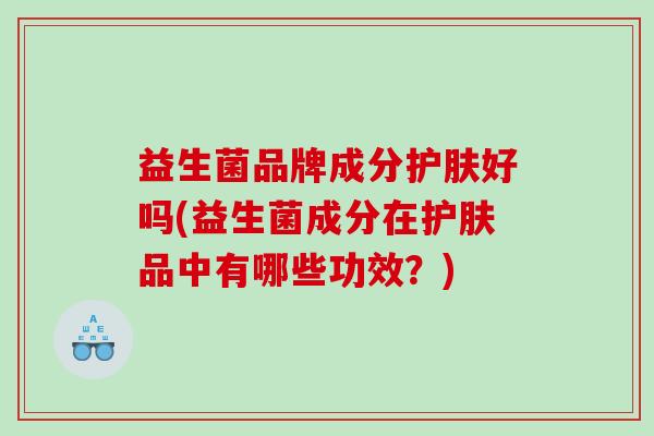 益生菌品牌成分护肤好吗(益生菌成分在护肤品中有哪些功效？)