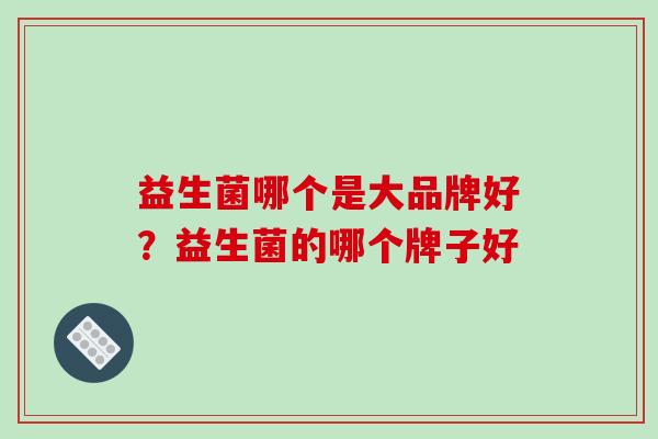 益生菌哪个是大品牌好？益生菌的哪个牌子好