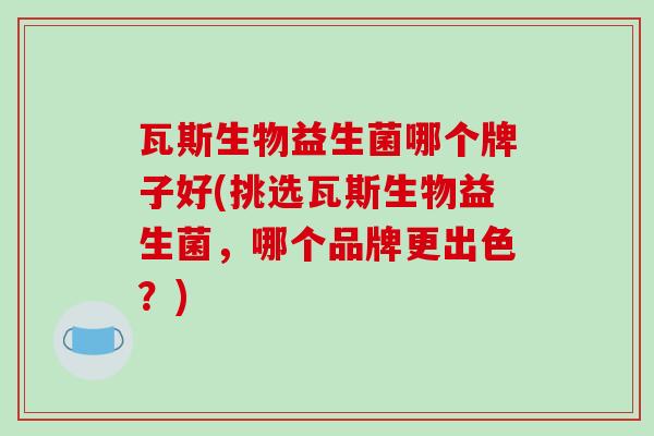 瓦斯生物益生菌哪个牌子好(挑选瓦斯生物益生菌，哪个品牌更出色？)