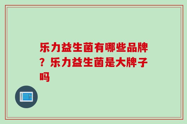 乐力益生菌有哪些品牌？乐力益生菌是大牌子吗