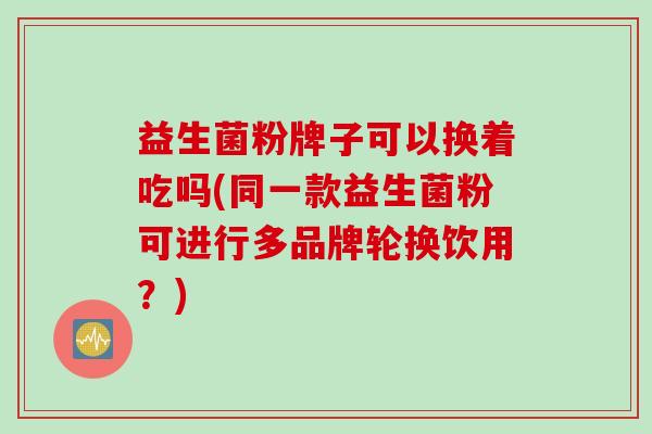 益生菌粉牌子可以换着吃吗(同一款益生菌粉可进行多品牌轮换饮用？)