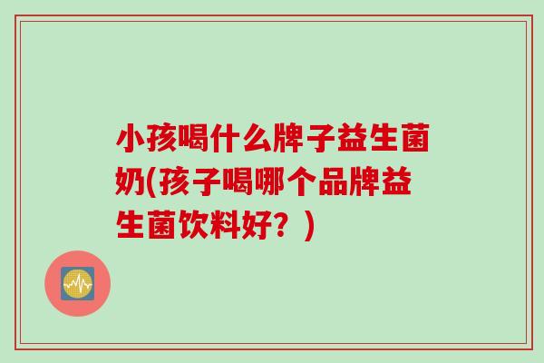 小孩喝什么牌子益生菌奶(孩子喝哪个品牌益生菌饮料好？)