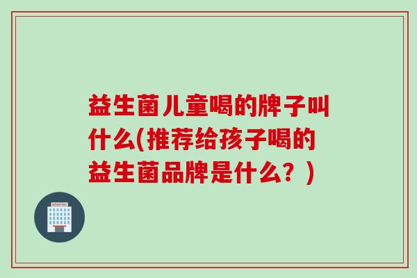 益生菌儿童喝的牌子叫什么(推荐给孩子喝的益生菌品牌是什么？)