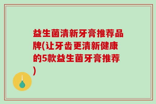 益生菌清新牙膏推荐品牌(让牙齿更清新健康的5款益生菌牙膏推荐)
