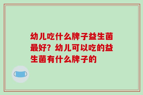 幼儿吃什么牌子益生菌好？幼儿可以吃的益生菌有什么牌子的