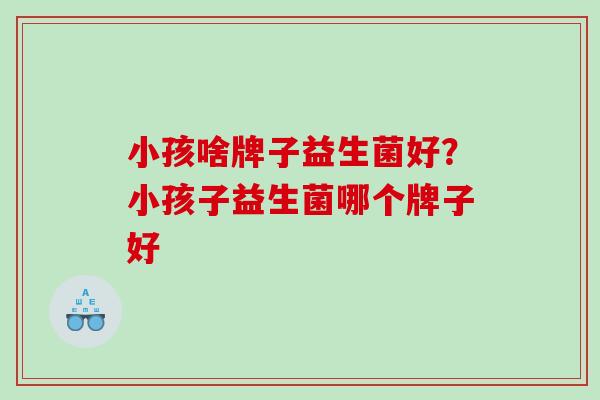 小孩啥牌子益生菌好？小孩子益生菌哪个牌子好