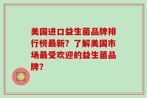 美国进口益生菌品牌排行榜最新？了解美国市场最受欢迎的益生菌品牌？