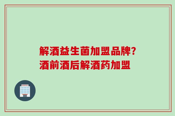 解酒益生菌加盟品牌？酒前酒后解酒药加盟