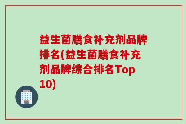 益生菌膳食补充剂品牌排名(益生菌膳食补充剂品牌综合排名Top10)
