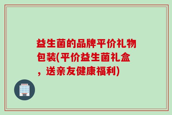 益生菌的品牌平价礼物包装(平价益生菌礼盒，送亲友健康福利)