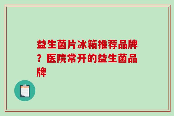 益生菌片冰箱推荐品牌?医院常开的益生菌品牌 益生菌片冰箱推荐品牌?医院常开的益生菌品牌