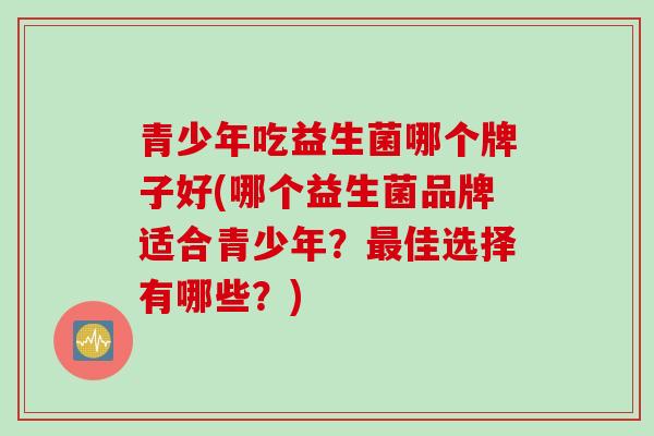 青少年吃益生菌哪个牌子好(哪个益生菌品牌适合青少年？佳选择有哪些？)