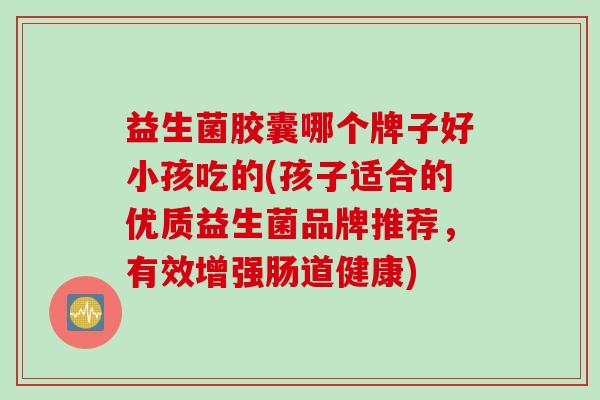 益生菌胶囊哪个牌子好小孩吃的(孩子适合的优质益生菌品牌推荐，有效增强肠道健康)