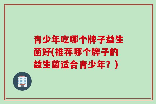 青少年吃哪个牌子益生菌好(推荐哪个牌子的益生菌适合青少年？)
