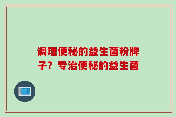 调理便秘的益生菌粉牌子？专治便秘的益生菌