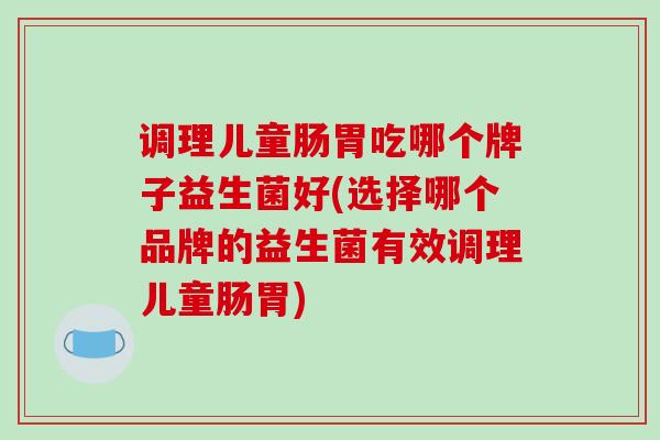 调理儿童肠胃吃哪个牌子益生菌好(选择哪个品牌的益生菌有效调理儿童肠胃)