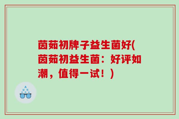 茵茹初牌子益生菌好(茵茹初益生菌：好评如潮，值得一试！)