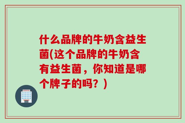 什么品牌的牛奶含益生菌(这个品牌的牛奶含有益生菌,你知道是哪个牌子的吗?) 什么品牌的牛奶含益生菌(这个品牌的牛奶含有益生菌,你知道是哪个牌子的吗?)