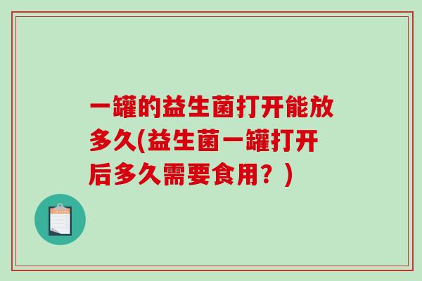 一罐的益生菌打开能放多久(益生菌一罐打开后多久需要食用？)
