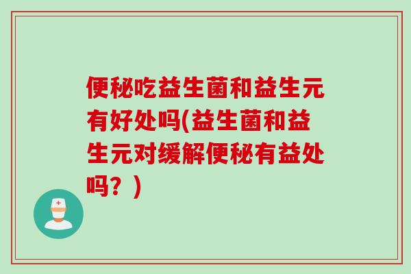便秘吃益生菌和益生元有好处吗(益生菌和益生元对缓解便秘有益处吗？)