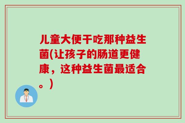 儿童大便干吃那种益生菌(让孩子的肠道更健康，这种益生菌最适合。)