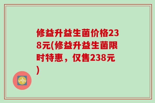 修益升益生菌价格238元(修益升益生菌限时特惠，仅售238元)