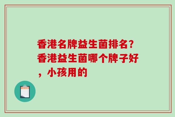 香港名牌益生菌排名？香港益生菌哪个牌子好，小孩用的