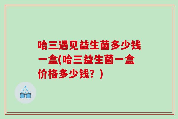 哈三遇见益生菌多少钱一盒(哈三益生菌一盒价格多少钱？)