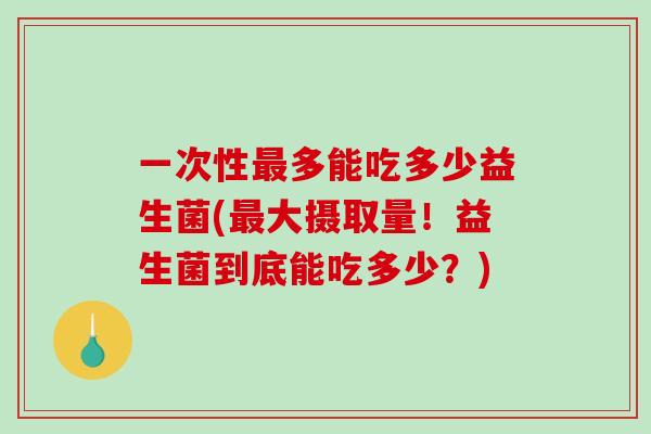 一次性多能吃多少益生菌(大摄取量！益生菌到底能吃多少？)