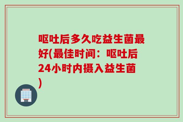 呕吐后多久吃益生菌最好(最佳时间：呕吐后24小时内摄入益生菌)