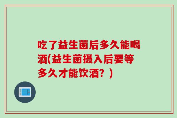 吃了益生菌后多久能喝酒(益生菌摄入后要等多久才能饮酒？)