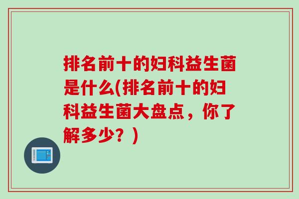 排名前十的妇科益生菌是什么(排名前十的妇科益生菌大盘点，你了解多少？)