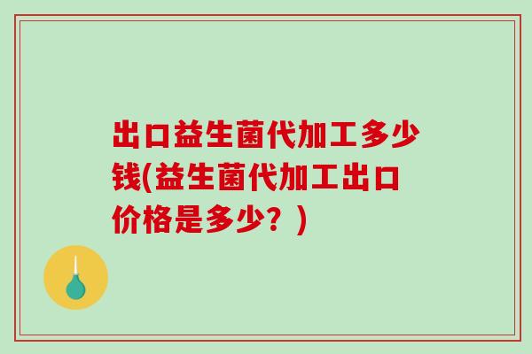 出口益生菌代加工多少钱(益生菌代加工出口价格是多少?) 出口益生菌代加工多少钱(益生菌代加工出口价格是多少?)