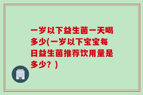 一岁以下益生菌一天喝多少(一岁以下宝宝每日益生菌推荐饮用量是多少？)