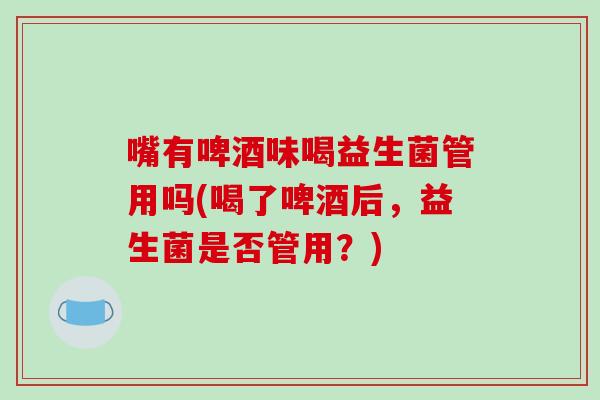 嘴有啤酒味喝益生菌管用吗(喝了啤酒后，益生菌是否管用？)
