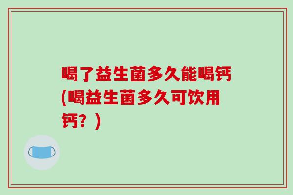 喝了益生菌多久能喝钙(喝益生菌多久可饮用钙？)