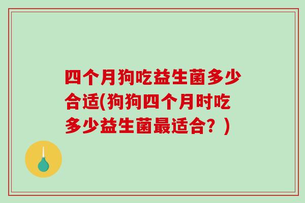 四个月狗吃益生菌多少合适(狗狗四个月时吃多少益生菌适合？)