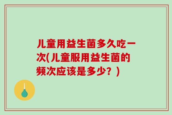 儿童用益生菌多久吃一次(儿童服用益生菌的频次应该是多少？)