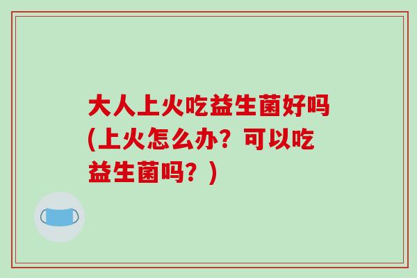 大人上火吃益生菌好吗(上火怎么办？可以吃益生菌吗？)