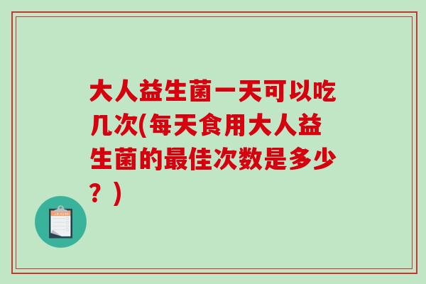 大人益生菌一天可以吃几次(每天食用大人益生菌的佳次数是多少？)