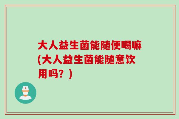 大人益生菌能随便喝嘛(大人益生菌能随意饮用吗？)
